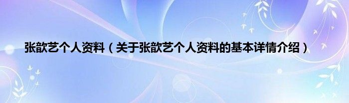 张歆艺个人资料（关于张歆艺个人资料的基本详情介绍）